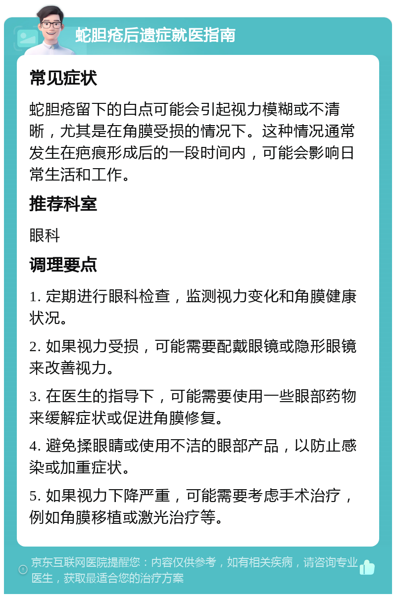 蛇胆疮后遗症就医指南 常见症状 蛇胆疮留下的白点可能会引起视力模糊或不清晰，尤其是在角膜受损的情况下。这种情况通常发生在疤痕形成后的一段时间内，可能会影响日常生活和工作。 推荐科室 眼科 调理要点 1. 定期进行眼科检查，监测视力变化和角膜健康状况。 2. 如果视力受损，可能需要配戴眼镜或隐形眼镜来改善视力。 3. 在医生的指导下，可能需要使用一些眼部药物来缓解症状或促进角膜修复。 4. 避免揉眼睛或使用不洁的眼部产品，以防止感染或加重症状。 5. 如果视力下降严重，可能需要考虑手术治疗，例如角膜移植或激光治疗等。