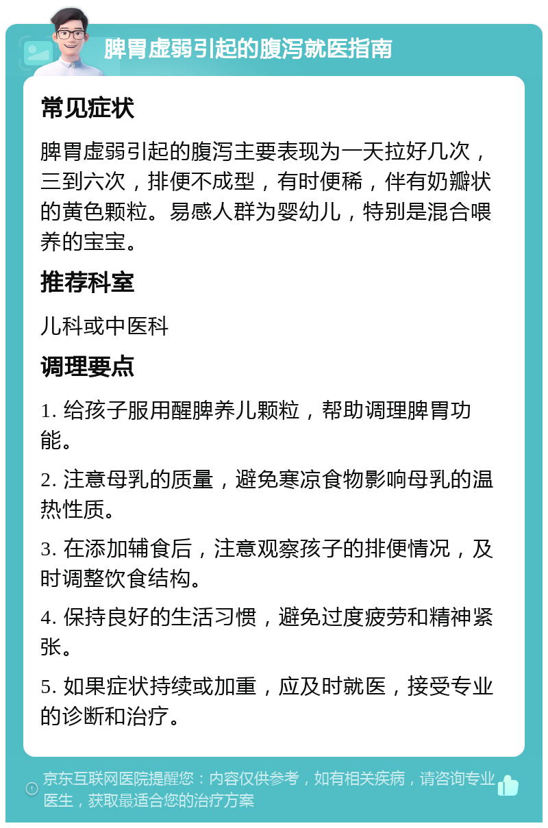 脾胃虚弱引起的腹泻就医指南 常见症状 脾胃虚弱引起的腹泻主要表现为一天拉好几次，三到六次，排便不成型，有时便稀，伴有奶瓣状的黄色颗粒。易感人群为婴幼儿，特别是混合喂养的宝宝。 推荐科室 儿科或中医科 调理要点 1. 给孩子服用醒脾养儿颗粒，帮助调理脾胃功能。 2. 注意母乳的质量，避免寒凉食物影响母乳的温热性质。 3. 在添加辅食后，注意观察孩子的排便情况，及时调整饮食结构。 4. 保持良好的生活习惯，避免过度疲劳和精神紧张。 5. 如果症状持续或加重，应及时就医，接受专业的诊断和治疗。