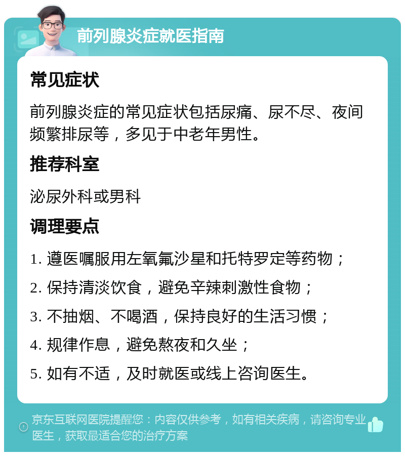 前列腺炎症就医指南 常见症状 前列腺炎症的常见症状包括尿痛、尿不尽、夜间频繁排尿等，多见于中老年男性。 推荐科室 泌尿外科或男科 调理要点 1. 遵医嘱服用左氧氟沙星和托特罗定等药物； 2. 保持清淡饮食，避免辛辣刺激性食物； 3. 不抽烟、不喝酒，保持良好的生活习惯； 4. 规律作息，避免熬夜和久坐； 5. 如有不适，及时就医或线上咨询医生。