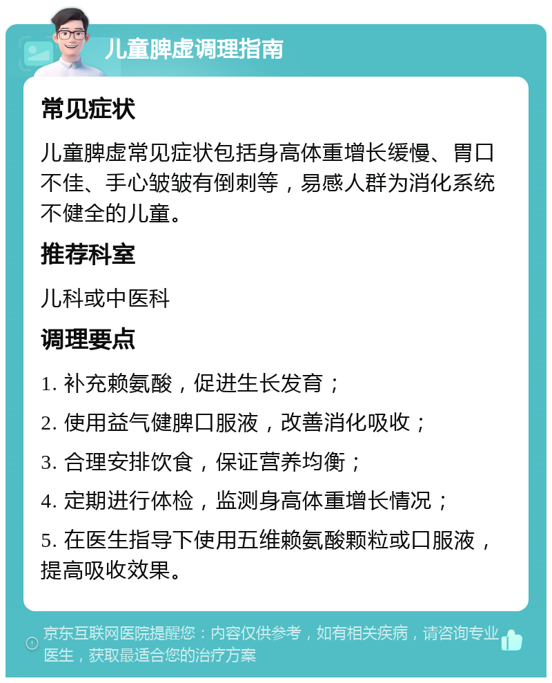 儿童脾虚调理指南 常见症状 儿童脾虚常见症状包括身高体重增长缓慢、胃口不佳、手心皱皱有倒刺等，易感人群为消化系统不健全的儿童。 推荐科室 儿科或中医科 调理要点 1. 补充赖氨酸，促进生长发育； 2. 使用益气健脾口服液，改善消化吸收； 3. 合理安排饮食，保证营养均衡； 4. 定期进行体检，监测身高体重增长情况； 5. 在医生指导下使用五维赖氨酸颗粒或口服液，提高吸收效果。