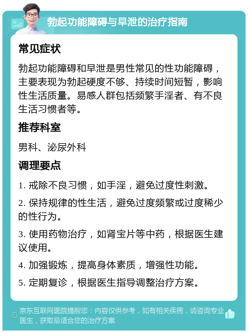 勃起功能障碍与早泄的治疗指南 常见症状 勃起功能障碍和早泄是男性常见的性功能障碍，主要表现为勃起硬度不够、持续时间短暂，影响性生活质量。易感人群包括频繁手淫者、有不良生活习惯者等。 推荐科室 男科、泌尿外科 调理要点 1. 戒除不良习惯，如手淫，避免过度性刺激。 2. 保持规律的性生活，避免过度频繁或过度稀少的性行为。 3. 使用药物治疗，如肾宝片等中药，根据医生建议使用。 4. 加强锻炼，提高身体素质，增强性功能。 5. 定期复诊，根据医生指导调整治疗方案。