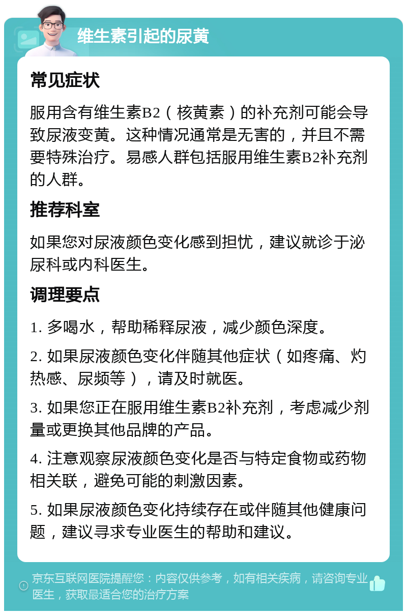 维生素引起的尿黄 常见症状 服用含有维生素B2（核黄素）的补充剂可能会导致尿液变黄。这种情况通常是无害的，并且不需要特殊治疗。易感人群包括服用维生素B2补充剂的人群。 推荐科室 如果您对尿液颜色变化感到担忧，建议就诊于泌尿科或内科医生。 调理要点 1. 多喝水，帮助稀释尿液，减少颜色深度。 2. 如果尿液颜色变化伴随其他症状（如疼痛、灼热感、尿频等），请及时就医。 3. 如果您正在服用维生素B2补充剂，考虑减少剂量或更换其他品牌的产品。 4. 注意观察尿液颜色变化是否与特定食物或药物相关联，避免可能的刺激因素。 5. 如果尿液颜色变化持续存在或伴随其他健康问题，建议寻求专业医生的帮助和建议。