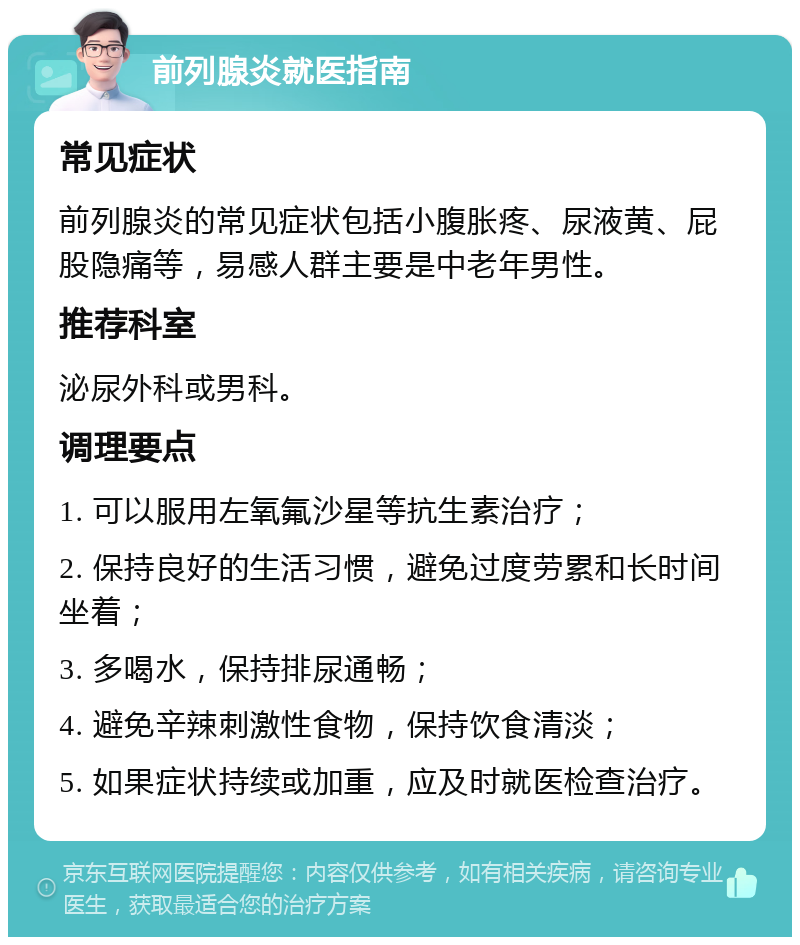 前列腺炎就医指南 常见症状 前列腺炎的常见症状包括小腹胀疼、尿液黄、屁股隐痛等，易感人群主要是中老年男性。 推荐科室 泌尿外科或男科。 调理要点 1. 可以服用左氧氟沙星等抗生素治疗； 2. 保持良好的生活习惯，避免过度劳累和长时间坐着； 3. 多喝水，保持排尿通畅； 4. 避免辛辣刺激性食物，保持饮食清淡； 5. 如果症状持续或加重，应及时就医检查治疗。