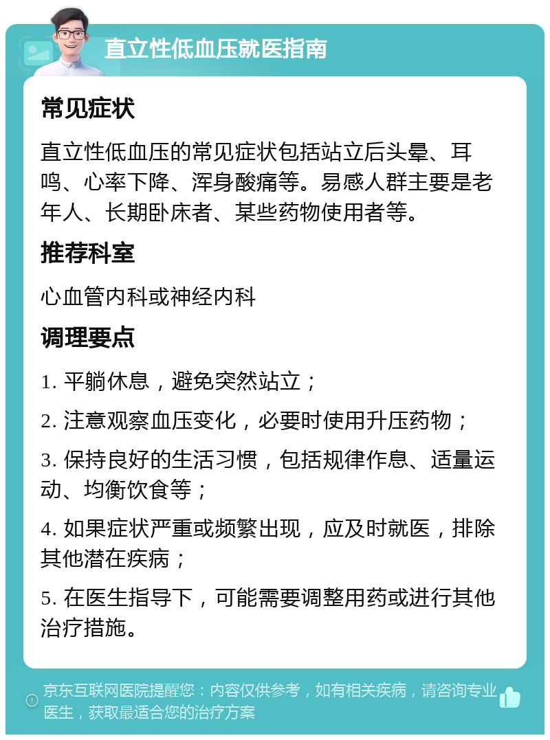 直立性低血压就医指南 常见症状 直立性低血压的常见症状包括站立后头晕、耳鸣、心率下降、浑身酸痛等。易感人群主要是老年人、长期卧床者、某些药物使用者等。 推荐科室 心血管内科或神经内科 调理要点 1. 平躺休息，避免突然站立； 2. 注意观察血压变化，必要时使用升压药物； 3. 保持良好的生活习惯，包括规律作息、适量运动、均衡饮食等； 4. 如果症状严重或频繁出现，应及时就医，排除其他潜在疾病； 5. 在医生指导下，可能需要调整用药或进行其他治疗措施。