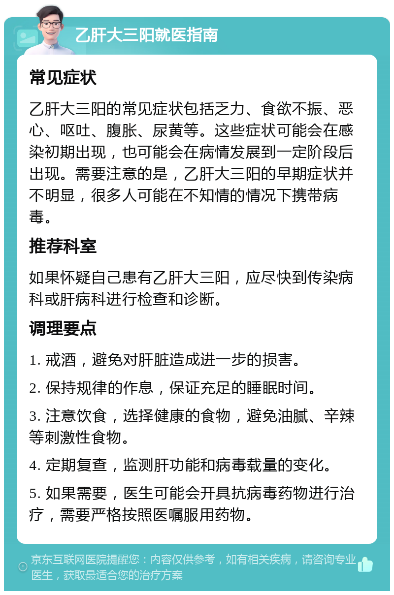 乙肝大三阳就医指南 常见症状 乙肝大三阳的常见症状包括乏力、食欲不振、恶心、呕吐、腹胀、尿黄等。这些症状可能会在感染初期出现，也可能会在病情发展到一定阶段后出现。需要注意的是，乙肝大三阳的早期症状并不明显，很多人可能在不知情的情况下携带病毒。 推荐科室 如果怀疑自己患有乙肝大三阳，应尽快到传染病科或肝病科进行检查和诊断。 调理要点 1. 戒酒，避免对肝脏造成进一步的损害。 2. 保持规律的作息，保证充足的睡眠时间。 3. 注意饮食，选择健康的食物，避免油腻、辛辣等刺激性食物。 4. 定期复查，监测肝功能和病毒载量的变化。 5. 如果需要，医生可能会开具抗病毒药物进行治疗，需要严格按照医嘱服用药物。