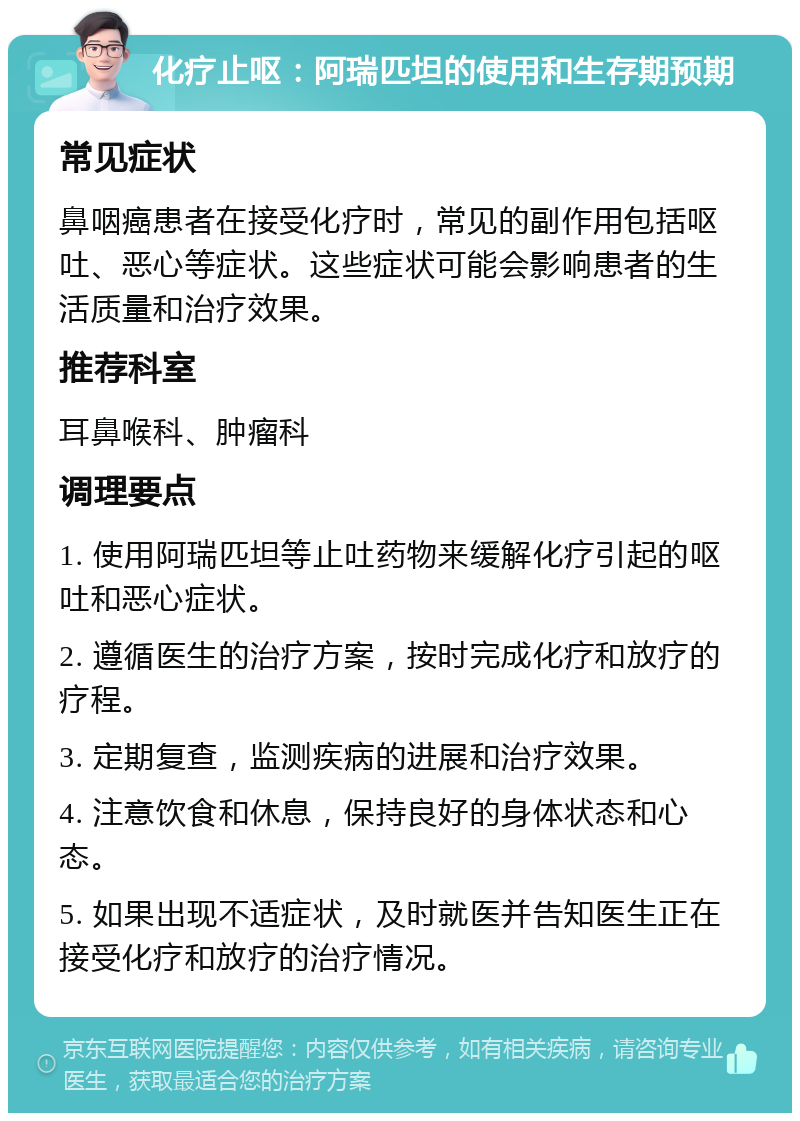 化疗止呕：阿瑞匹坦的使用和生存期预期 常见症状 鼻咽癌患者在接受化疗时，常见的副作用包括呕吐、恶心等症状。这些症状可能会影响患者的生活质量和治疗效果。 推荐科室 耳鼻喉科、肿瘤科 调理要点 1. 使用阿瑞匹坦等止吐药物来缓解化疗引起的呕吐和恶心症状。 2. 遵循医生的治疗方案，按时完成化疗和放疗的疗程。 3. 定期复查，监测疾病的进展和治疗效果。 4. 注意饮食和休息，保持良好的身体状态和心态。 5. 如果出现不适症状，及时就医并告知医生正在接受化疗和放疗的治疗情况。