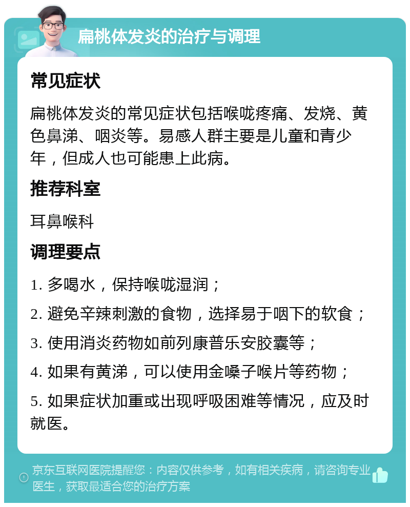 扁桃体发炎的治疗与调理 常见症状 扁桃体发炎的常见症状包括喉咙疼痛、发烧、黄色鼻涕、咽炎等。易感人群主要是儿童和青少年，但成人也可能患上此病。 推荐科室 耳鼻喉科 调理要点 1. 多喝水，保持喉咙湿润； 2. 避免辛辣刺激的食物，选择易于咽下的软食； 3. 使用消炎药物如前列康普乐安胶囊等； 4. 如果有黄涕，可以使用金嗓子喉片等药物； 5. 如果症状加重或出现呼吸困难等情况，应及时就医。