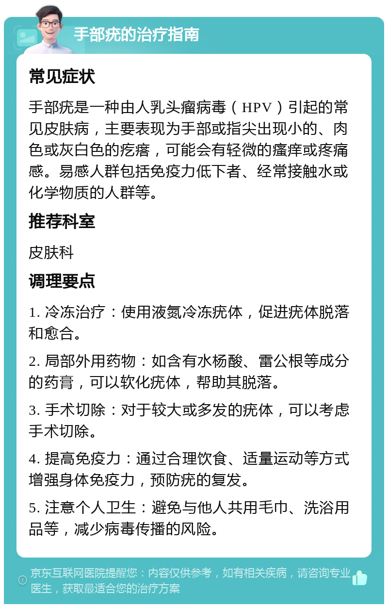 手部疣的治疗指南 常见症状 手部疣是一种由人乳头瘤病毒（HPV）引起的常见皮肤病，主要表现为手部或指尖出现小的、肉色或灰白色的疙瘩，可能会有轻微的瘙痒或疼痛感。易感人群包括免疫力低下者、经常接触水或化学物质的人群等。 推荐科室 皮肤科 调理要点 1. 冷冻治疗：使用液氮冷冻疣体，促进疣体脱落和愈合。 2. 局部外用药物：如含有水杨酸、雷公根等成分的药膏，可以软化疣体，帮助其脱落。 3. 手术切除：对于较大或多发的疣体，可以考虑手术切除。 4. 提高免疫力：通过合理饮食、适量运动等方式增强身体免疫力，预防疣的复发。 5. 注意个人卫生：避免与他人共用毛巾、洗浴用品等，减少病毒传播的风险。