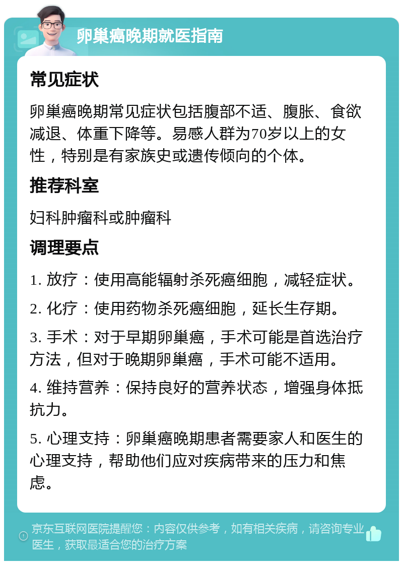 卵巢癌晚期就医指南 常见症状 卵巢癌晚期常见症状包括腹部不适、腹胀、食欲减退、体重下降等。易感人群为70岁以上的女性，特别是有家族史或遗传倾向的个体。 推荐科室 妇科肿瘤科或肿瘤科 调理要点 1. 放疗：使用高能辐射杀死癌细胞，减轻症状。 2. 化疗：使用药物杀死癌细胞，延长生存期。 3. 手术：对于早期卵巢癌，手术可能是首选治疗方法，但对于晚期卵巢癌，手术可能不适用。 4. 维持营养：保持良好的营养状态，增强身体抵抗力。 5. 心理支持：卵巢癌晚期患者需要家人和医生的心理支持，帮助他们应对疾病带来的压力和焦虑。