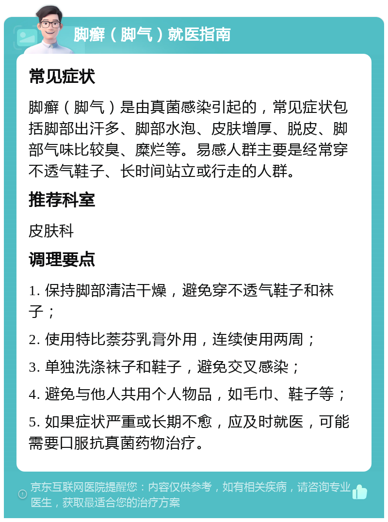 脚癣（脚气）就医指南 常见症状 脚癣（脚气）是由真菌感染引起的，常见症状包括脚部出汗多、脚部水泡、皮肤增厚、脱皮、脚部气味比较臭、糜烂等。易感人群主要是经常穿不透气鞋子、长时间站立或行走的人群。 推荐科室 皮肤科 调理要点 1. 保持脚部清洁干燥，避免穿不透气鞋子和袜子； 2. 使用特比萘芬乳膏外用，连续使用两周； 3. 单独洗涤袜子和鞋子，避免交叉感染； 4. 避免与他人共用个人物品，如毛巾、鞋子等； 5. 如果症状严重或长期不愈，应及时就医，可能需要口服抗真菌药物治疗。