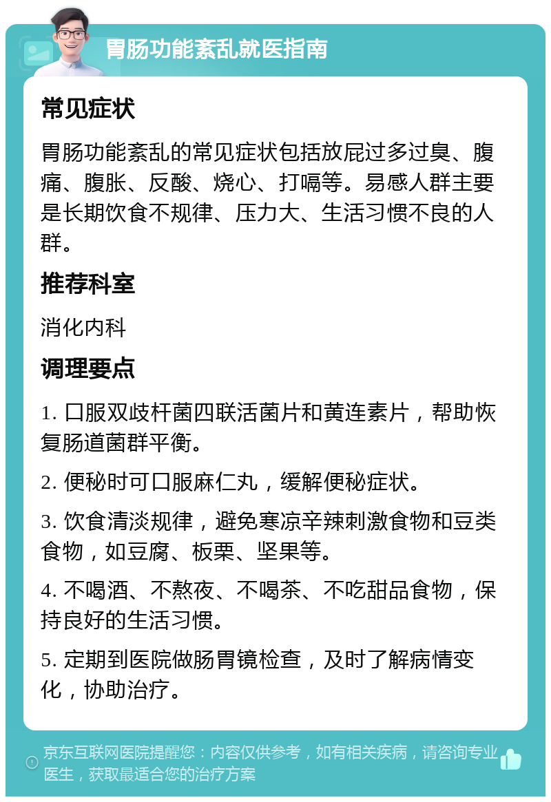 胃肠功能紊乱就医指南 常见症状 胃肠功能紊乱的常见症状包括放屁过多过臭、腹痛、腹胀、反酸、烧心、打嗝等。易感人群主要是长期饮食不规律、压力大、生活习惯不良的人群。 推荐科室 消化内科 调理要点 1. 口服双歧杆菌四联活菌片和黄连素片，帮助恢复肠道菌群平衡。 2. 便秘时可口服麻仁丸，缓解便秘症状。 3. 饮食清淡规律，避免寒凉辛辣刺激食物和豆类食物，如豆腐、板栗、坚果等。 4. 不喝酒、不熬夜、不喝茶、不吃甜品食物，保持良好的生活习惯。 5. 定期到医院做肠胃镜检查，及时了解病情变化，协助治疗。