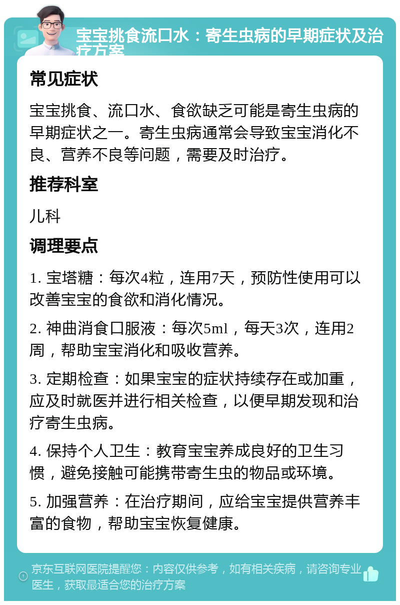 宝宝挑食流口水：寄生虫病的早期症状及治疗方案 常见症状 宝宝挑食、流口水、食欲缺乏可能是寄生虫病的早期症状之一。寄生虫病通常会导致宝宝消化不良、营养不良等问题，需要及时治疗。 推荐科室 儿科 调理要点 1. 宝塔糖：每次4粒，连用7天，预防性使用可以改善宝宝的食欲和消化情况。 2. 神曲消食口服液：每次5ml，每天3次，连用2周，帮助宝宝消化和吸收营养。 3. 定期检查：如果宝宝的症状持续存在或加重，应及时就医并进行相关检查，以便早期发现和治疗寄生虫病。 4. 保持个人卫生：教育宝宝养成良好的卫生习惯，避免接触可能携带寄生虫的物品或环境。 5. 加强营养：在治疗期间，应给宝宝提供营养丰富的食物，帮助宝宝恢复健康。