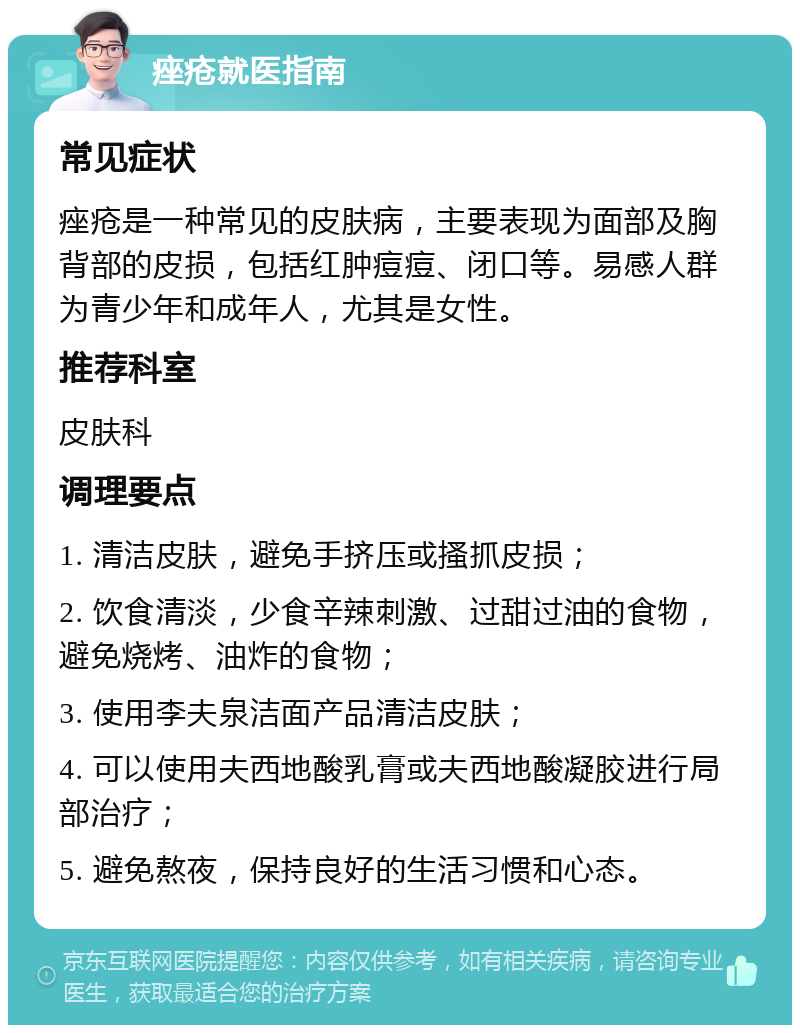 痤疮就医指南 常见症状 痤疮是一种常见的皮肤病，主要表现为面部及胸背部的皮损，包括红肿痘痘、闭口等。易感人群为青少年和成年人，尤其是女性。 推荐科室 皮肤科 调理要点 1. 清洁皮肤，避免手挤压或搔抓皮损； 2. 饮食清淡，少食辛辣刺激、过甜过油的食物，避免烧烤、油炸的食物； 3. 使用李夫泉洁面产品清洁皮肤； 4. 可以使用夫西地酸乳膏或夫西地酸凝胶进行局部治疗； 5. 避免熬夜，保持良好的生活习惯和心态。