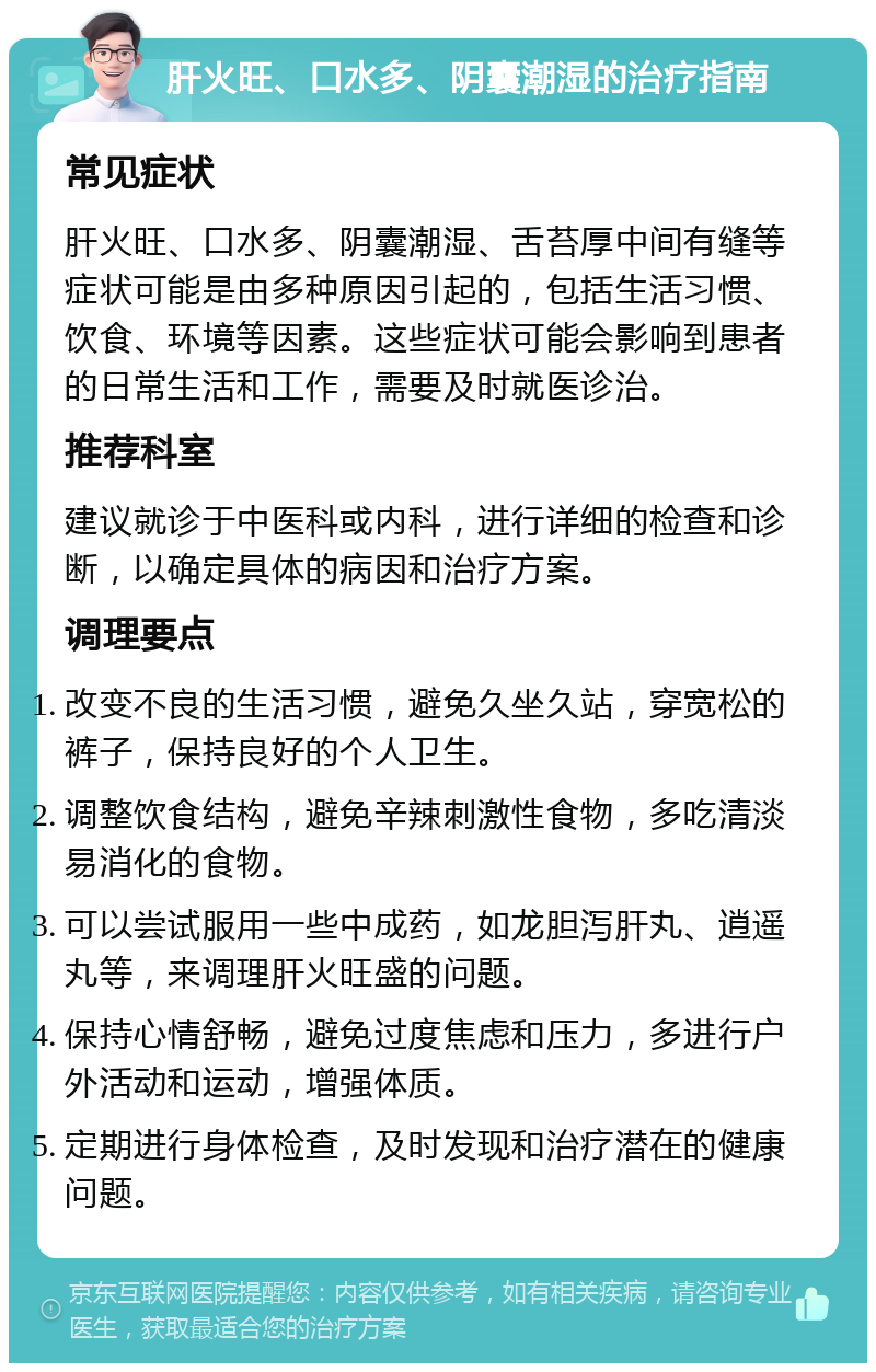 肝火旺、口水多、阴囊潮湿的治疗指南 常见症状 肝火旺、口水多、阴囊潮湿、舌苔厚中间有缝等症状可能是由多种原因引起的，包括生活习惯、饮食、环境等因素。这些症状可能会影响到患者的日常生活和工作，需要及时就医诊治。 推荐科室 建议就诊于中医科或内科，进行详细的检查和诊断，以确定具体的病因和治疗方案。 调理要点 改变不良的生活习惯，避免久坐久站，穿宽松的裤子，保持良好的个人卫生。 调整饮食结构，避免辛辣刺激性食物，多吃清淡易消化的食物。 可以尝试服用一些中成药，如龙胆泻肝丸、逍遥丸等，来调理肝火旺盛的问题。 保持心情舒畅，避免过度焦虑和压力，多进行户外活动和运动，增强体质。 定期进行身体检查，及时发现和治疗潜在的健康问题。