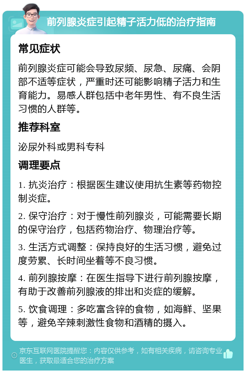 前列腺炎症引起精子活力低的治疗指南 常见症状 前列腺炎症可能会导致尿频、尿急、尿痛、会阴部不适等症状，严重时还可能影响精子活力和生育能力。易感人群包括中老年男性、有不良生活习惯的人群等。 推荐科室 泌尿外科或男科专科 调理要点 1. 抗炎治疗：根据医生建议使用抗生素等药物控制炎症。 2. 保守治疗：对于慢性前列腺炎，可能需要长期的保守治疗，包括药物治疗、物理治疗等。 3. 生活方式调整：保持良好的生活习惯，避免过度劳累、长时间坐着等不良习惯。 4. 前列腺按摩：在医生指导下进行前列腺按摩，有助于改善前列腺液的排出和炎症的缓解。 5. 饮食调理：多吃富含锌的食物，如海鲜、坚果等，避免辛辣刺激性食物和酒精的摄入。