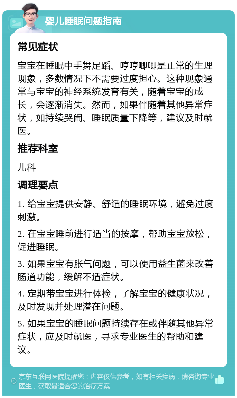 婴儿睡眠问题指南 常见症状 宝宝在睡眠中手舞足蹈、哼哼唧唧是正常的生理现象，多数情况下不需要过度担心。这种现象通常与宝宝的神经系统发育有关，随着宝宝的成长，会逐渐消失。然而，如果伴随着其他异常症状，如持续哭闹、睡眠质量下降等，建议及时就医。 推荐科室 儿科 调理要点 1. 给宝宝提供安静、舒适的睡眠环境，避免过度刺激。 2. 在宝宝睡前进行适当的按摩，帮助宝宝放松，促进睡眠。 3. 如果宝宝有胀气问题，可以使用益生菌来改善肠道功能，缓解不适症状。 4. 定期带宝宝进行体检，了解宝宝的健康状况，及时发现并处理潜在问题。 5. 如果宝宝的睡眠问题持续存在或伴随其他异常症状，应及时就医，寻求专业医生的帮助和建议。