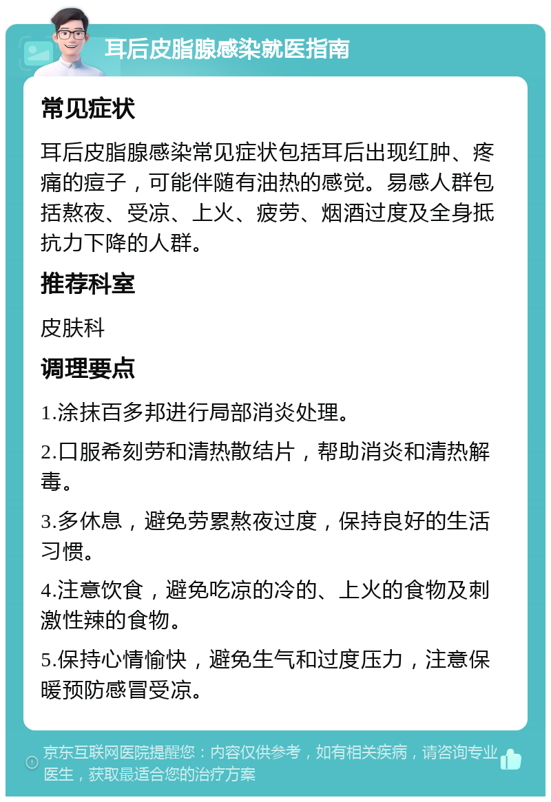 耳后皮脂腺感染就医指南 常见症状 耳后皮脂腺感染常见症状包括耳后出现红肿、疼痛的痘子，可能伴随有油热的感觉。易感人群包括熬夜、受凉、上火、疲劳、烟酒过度及全身抵抗力下降的人群。 推荐科室 皮肤科 调理要点 1.涂抹百多邦进行局部消炎处理。 2.口服希刻劳和清热散结片，帮助消炎和清热解毒。 3.多休息，避免劳累熬夜过度，保持良好的生活习惯。 4.注意饮食，避免吃凉的冷的、上火的食物及刺激性辣的食物。 5.保持心情愉快，避免生气和过度压力，注意保暖预防感冒受凉。