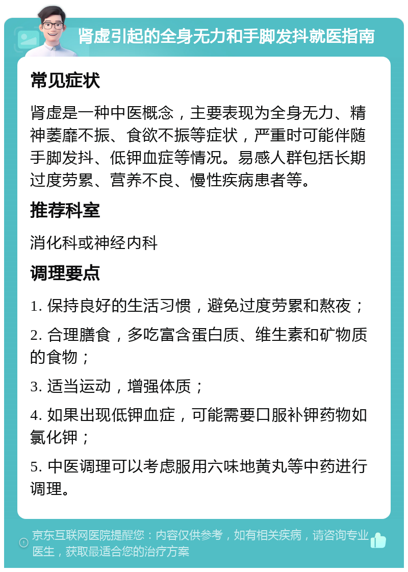 肾虚引起的全身无力和手脚发抖就医指南 常见症状 肾虚是一种中医概念，主要表现为全身无力、精神萎靡不振、食欲不振等症状，严重时可能伴随手脚发抖、低钾血症等情况。易感人群包括长期过度劳累、营养不良、慢性疾病患者等。 推荐科室 消化科或神经内科 调理要点 1. 保持良好的生活习惯，避免过度劳累和熬夜； 2. 合理膳食，多吃富含蛋白质、维生素和矿物质的食物； 3. 适当运动，增强体质； 4. 如果出现低钾血症，可能需要口服补钾药物如氯化钾； 5. 中医调理可以考虑服用六味地黄丸等中药进行调理。