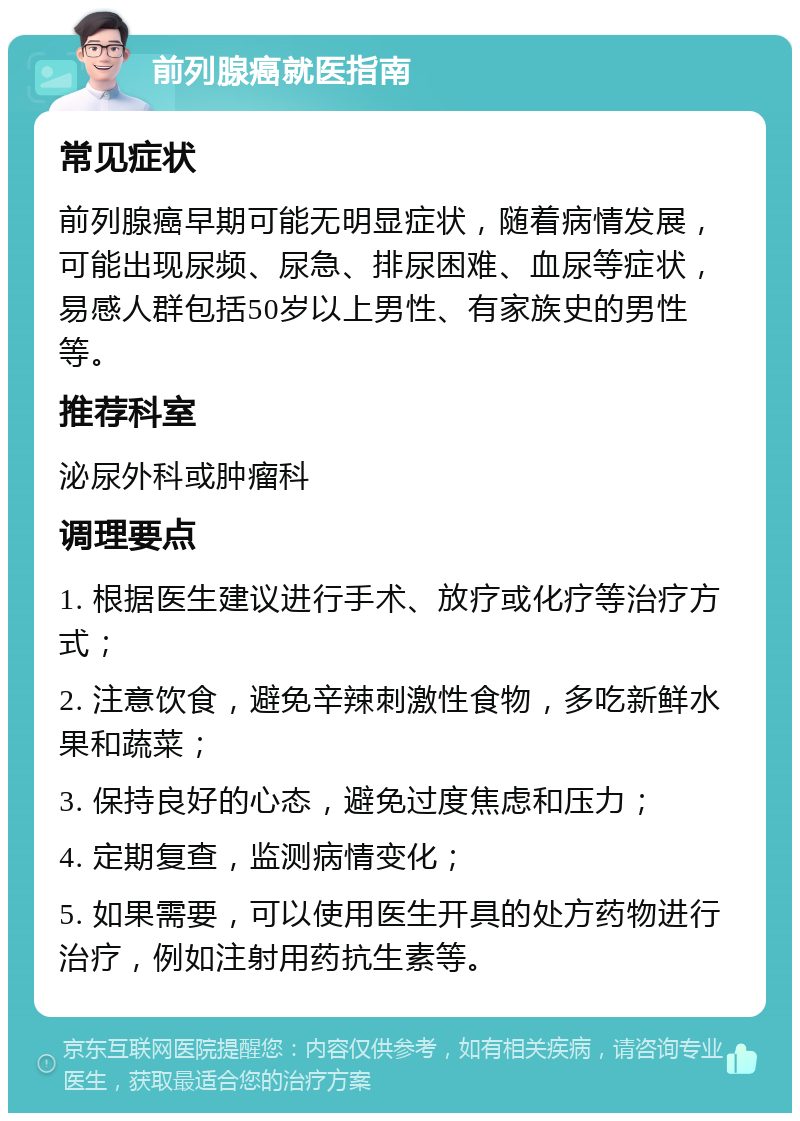 前列腺癌就医指南 常见症状 前列腺癌早期可能无明显症状，随着病情发展，可能出现尿频、尿急、排尿困难、血尿等症状，易感人群包括50岁以上男性、有家族史的男性等。 推荐科室 泌尿外科或肿瘤科 调理要点 1. 根据医生建议进行手术、放疗或化疗等治疗方式； 2. 注意饮食，避免辛辣刺激性食物，多吃新鲜水果和蔬菜； 3. 保持良好的心态，避免过度焦虑和压力； 4. 定期复查，监测病情变化； 5. 如果需要，可以使用医生开具的处方药物进行治疗，例如注射用药抗生素等。