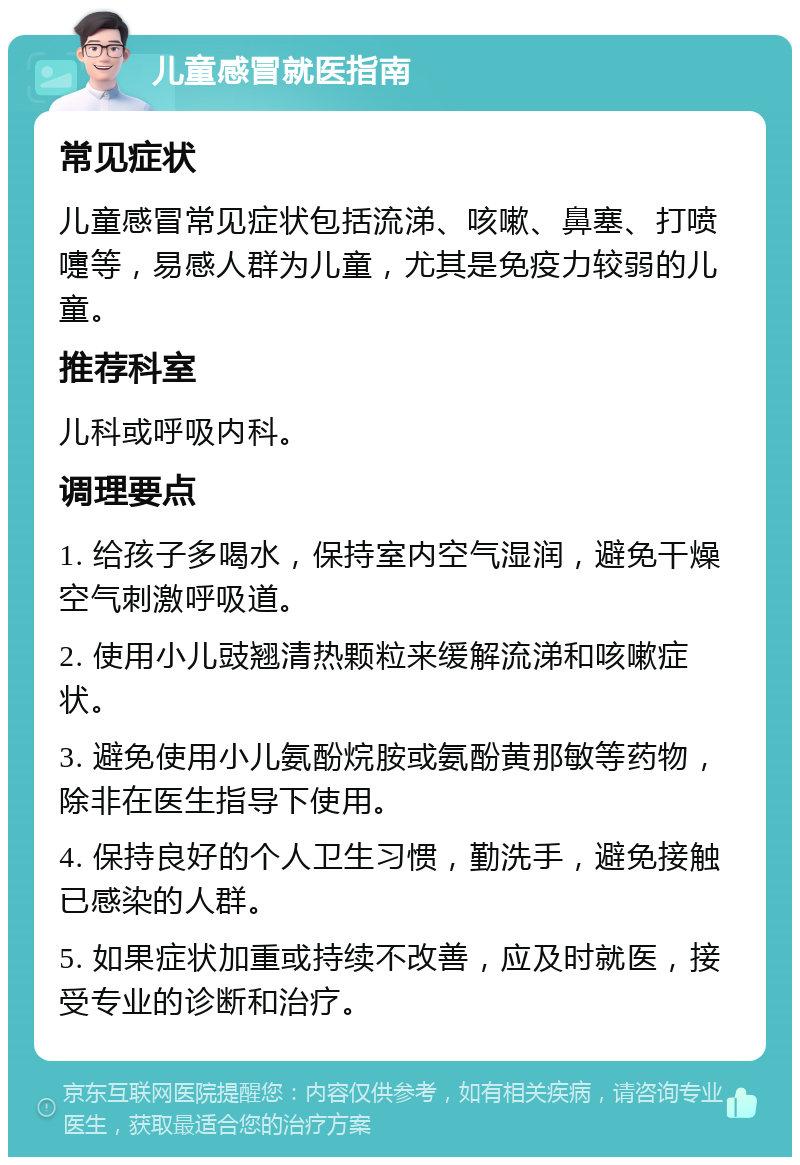 儿童感冒就医指南 常见症状 儿童感冒常见症状包括流涕、咳嗽、鼻塞、打喷嚏等，易感人群为儿童，尤其是免疫力较弱的儿童。 推荐科室 儿科或呼吸内科。 调理要点 1. 给孩子多喝水，保持室内空气湿润，避免干燥空气刺激呼吸道。 2. 使用小儿豉翘清热颗粒来缓解流涕和咳嗽症状。 3. 避免使用小儿氨酚烷胺或氨酚黄那敏等药物，除非在医生指导下使用。 4. 保持良好的个人卫生习惯，勤洗手，避免接触已感染的人群。 5. 如果症状加重或持续不改善，应及时就医，接受专业的诊断和治疗。