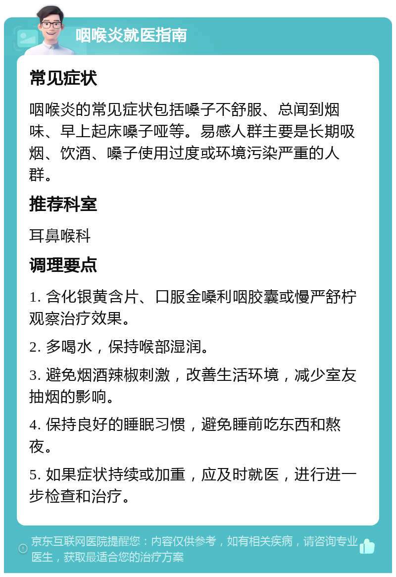 咽喉炎就医指南 常见症状 咽喉炎的常见症状包括嗓子不舒服、总闻到烟味、早上起床嗓子哑等。易感人群主要是长期吸烟、饮酒、嗓子使用过度或环境污染严重的人群。 推荐科室 耳鼻喉科 调理要点 1. 含化银黄含片、口服金嗓利咽胶囊或慢严舒柠观察治疗效果。 2. 多喝水，保持喉部湿润。 3. 避免烟酒辣椒刺激，改善生活环境，减少室友抽烟的影响。 4. 保持良好的睡眠习惯，避免睡前吃东西和熬夜。 5. 如果症状持续或加重，应及时就医，进行进一步检查和治疗。