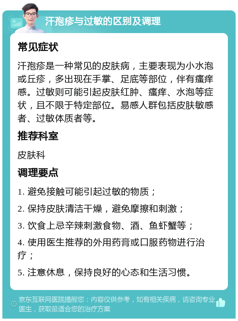 汗孢疹与过敏的区别及调理 常见症状 汗孢疹是一种常见的皮肤病，主要表现为小水泡或丘疹，多出现在手掌、足底等部位，伴有瘙痒感。过敏则可能引起皮肤红肿、瘙痒、水泡等症状，且不限于特定部位。易感人群包括皮肤敏感者、过敏体质者等。 推荐科室 皮肤科 调理要点 1. 避免接触可能引起过敏的物质； 2. 保持皮肤清洁干燥，避免摩擦和刺激； 3. 饮食上忌辛辣刺激食物、酒、鱼虾蟹等； 4. 使用医生推荐的外用药膏或口服药物进行治疗； 5. 注意休息，保持良好的心态和生活习惯。