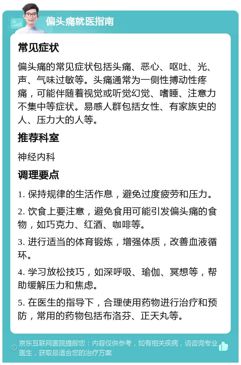 偏头痛就医指南 常见症状 偏头痛的常见症状包括头痛、恶心、呕吐、光、声、气味过敏等。头痛通常为一侧性搏动性疼痛，可能伴随着视觉或听觉幻觉、嗜睡、注意力不集中等症状。易感人群包括女性、有家族史的人、压力大的人等。 推荐科室 神经内科 调理要点 1. 保持规律的生活作息，避免过度疲劳和压力。 2. 饮食上要注意，避免食用可能引发偏头痛的食物，如巧克力、红酒、咖啡等。 3. 进行适当的体育锻炼，增强体质，改善血液循环。 4. 学习放松技巧，如深呼吸、瑜伽、冥想等，帮助缓解压力和焦虑。 5. 在医生的指导下，合理使用药物进行治疗和预防，常用的药物包括布洛芬、正天丸等。