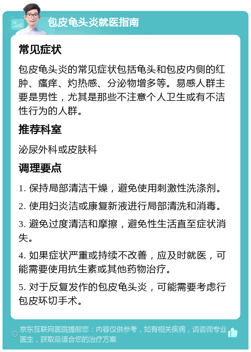 包皮龟头炎就医指南 常见症状 包皮龟头炎的常见症状包括龟头和包皮内侧的红肿、瘙痒、灼热感、分泌物增多等。易感人群主要是男性，尤其是那些不注意个人卫生或有不洁性行为的人群。 推荐科室 泌尿外科或皮肤科 调理要点 1. 保持局部清洁干燥，避免使用刺激性洗涤剂。 2. 使用妇炎洁或康复新液进行局部清洗和消毒。 3. 避免过度清洁和摩擦，避免性生活直至症状消失。 4. 如果症状严重或持续不改善，应及时就医，可能需要使用抗生素或其他药物治疗。 5. 对于反复发作的包皮龟头炎，可能需要考虑行包皮环切手术。