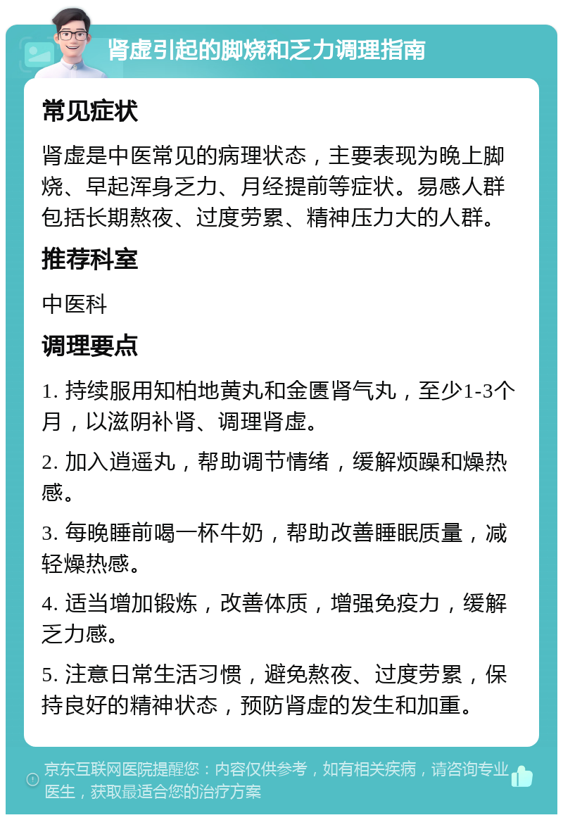 肾虚引起的脚烧和乏力调理指南 常见症状 肾虚是中医常见的病理状态，主要表现为晚上脚烧、早起浑身乏力、月经提前等症状。易感人群包括长期熬夜、过度劳累、精神压力大的人群。 推荐科室 中医科 调理要点 1. 持续服用知柏地黄丸和金匮肾气丸，至少1-3个月，以滋阴补肾、调理肾虚。 2. 加入逍遥丸，帮助调节情绪，缓解烦躁和燥热感。 3. 每晚睡前喝一杯牛奶，帮助改善睡眠质量，减轻燥热感。 4. 适当增加锻炼，改善体质，增强免疫力，缓解乏力感。 5. 注意日常生活习惯，避免熬夜、过度劳累，保持良好的精神状态，预防肾虚的发生和加重。