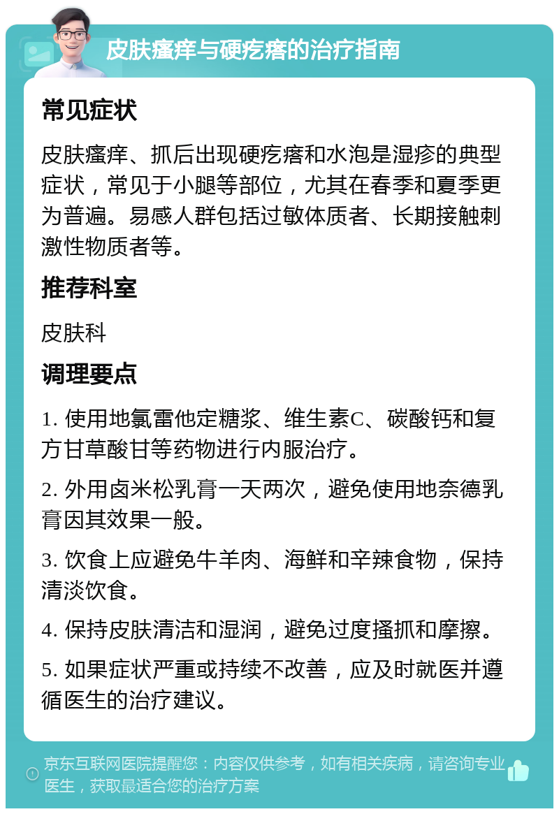 皮肤瘙痒与硬疙瘩的治疗指南 常见症状 皮肤瘙痒、抓后出现硬疙瘩和水泡是湿疹的典型症状，常见于小腿等部位，尤其在春季和夏季更为普遍。易感人群包括过敏体质者、长期接触刺激性物质者等。 推荐科室 皮肤科 调理要点 1. 使用地氯雷他定糖浆、维生素C、碳酸钙和复方甘草酸甘等药物进行内服治疗。 2. 外用卤米松乳膏一天两次，避免使用地奈德乳膏因其效果一般。 3. 饮食上应避免牛羊肉、海鲜和辛辣食物，保持清淡饮食。 4. 保持皮肤清洁和湿润，避免过度搔抓和摩擦。 5. 如果症状严重或持续不改善，应及时就医并遵循医生的治疗建议。