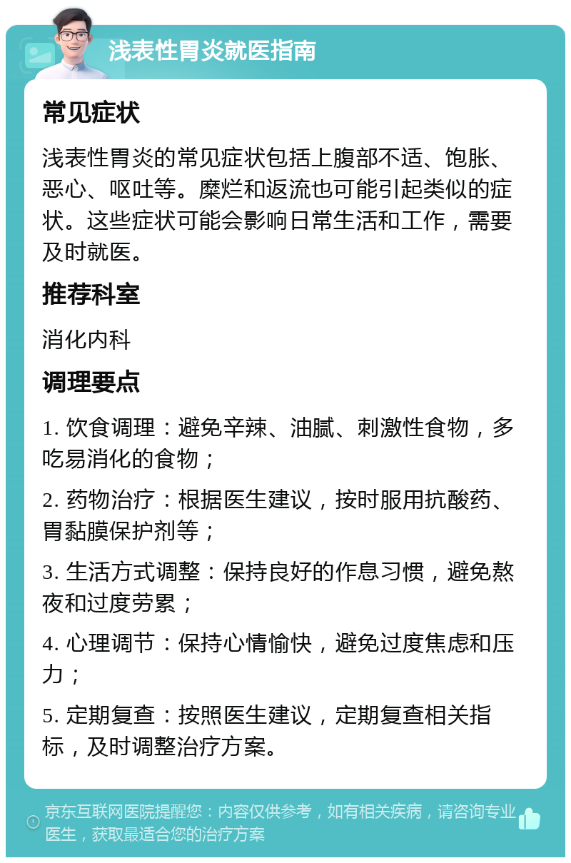 浅表性胃炎就医指南 常见症状 浅表性胃炎的常见症状包括上腹部不适、饱胀、恶心、呕吐等。糜烂和返流也可能引起类似的症状。这些症状可能会影响日常生活和工作，需要及时就医。 推荐科室 消化内科 调理要点 1. 饮食调理：避免辛辣、油腻、刺激性食物，多吃易消化的食物； 2. 药物治疗：根据医生建议，按时服用抗酸药、胃黏膜保护剂等； 3. 生活方式调整：保持良好的作息习惯，避免熬夜和过度劳累； 4. 心理调节：保持心情愉快，避免过度焦虑和压力； 5. 定期复查：按照医生建议，定期复查相关指标，及时调整治疗方案。