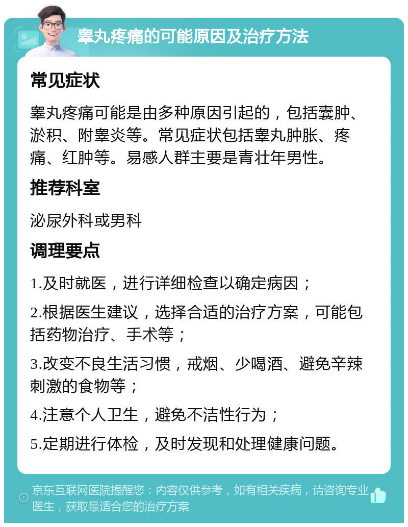 睾丸疼痛的可能原因及治疗方法 常见症状 睾丸疼痛可能是由多种原因引起的，包括囊肿、淤积、附睾炎等。常见症状包括睾丸肿胀、疼痛、红肿等。易感人群主要是青壮年男性。 推荐科室 泌尿外科或男科 调理要点 1.及时就医，进行详细检查以确定病因； 2.根据医生建议，选择合适的治疗方案，可能包括药物治疗、手术等； 3.改变不良生活习惯，戒烟、少喝酒、避免辛辣刺激的食物等； 4.注意个人卫生，避免不洁性行为； 5.定期进行体检，及时发现和处理健康问题。