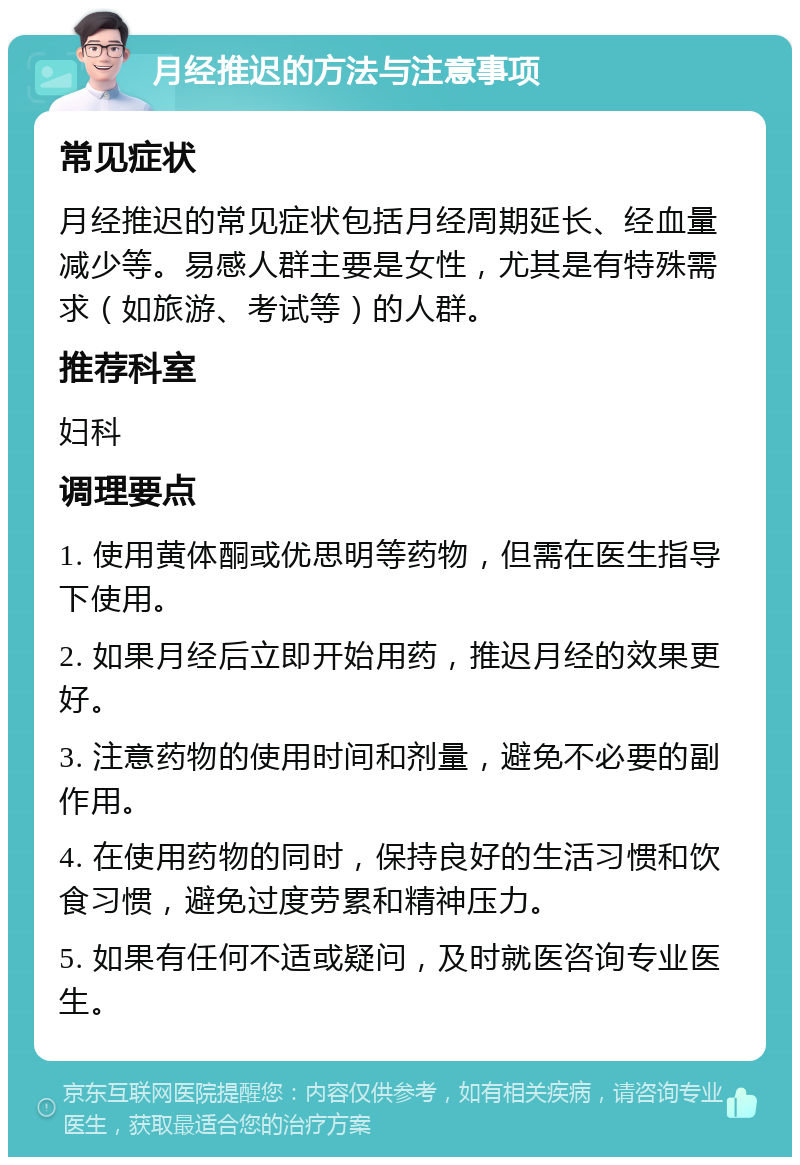 月经推迟的方法与注意事项 常见症状 月经推迟的常见症状包括月经周期延长、经血量减少等。易感人群主要是女性，尤其是有特殊需求（如旅游、考试等）的人群。 推荐科室 妇科 调理要点 1. 使用黄体酮或优思明等药物，但需在医生指导下使用。 2. 如果月经后立即开始用药，推迟月经的效果更好。 3. 注意药物的使用时间和剂量，避免不必要的副作用。 4. 在使用药物的同时，保持良好的生活习惯和饮食习惯，避免过度劳累和精神压力。 5. 如果有任何不适或疑问，及时就医咨询专业医生。