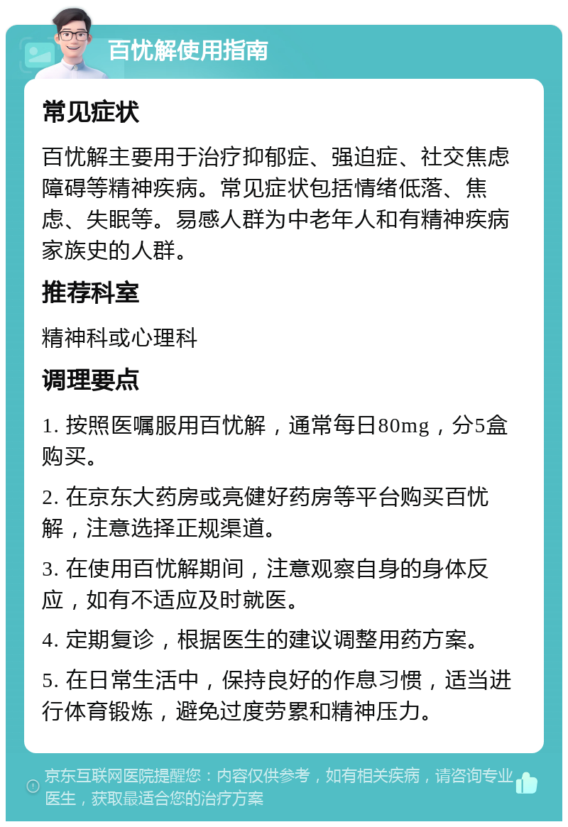 百忧解使用指南 常见症状 百忧解主要用于治疗抑郁症、强迫症、社交焦虑障碍等精神疾病。常见症状包括情绪低落、焦虑、失眠等。易感人群为中老年人和有精神疾病家族史的人群。 推荐科室 精神科或心理科 调理要点 1. 按照医嘱服用百忧解，通常每日80mg，分5盒购买。 2. 在京东大药房或亮健好药房等平台购买百忧解，注意选择正规渠道。 3. 在使用百忧解期间，注意观察自身的身体反应，如有不适应及时就医。 4. 定期复诊，根据医生的建议调整用药方案。 5. 在日常生活中，保持良好的作息习惯，适当进行体育锻炼，避免过度劳累和精神压力。