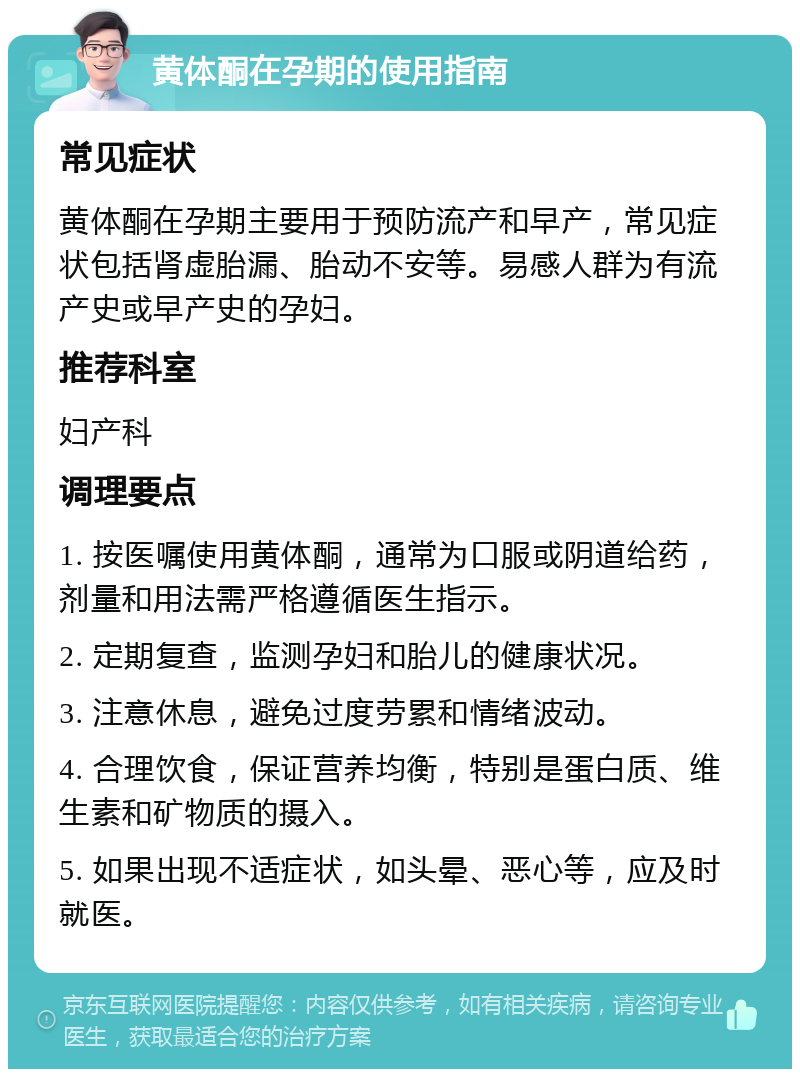 黄体酮在孕期的使用指南 常见症状 黄体酮在孕期主要用于预防流产和早产，常见症状包括肾虚胎漏、胎动不安等。易感人群为有流产史或早产史的孕妇。 推荐科室 妇产科 调理要点 1. 按医嘱使用黄体酮，通常为口服或阴道给药，剂量和用法需严格遵循医生指示。 2. 定期复查，监测孕妇和胎儿的健康状况。 3. 注意休息，避免过度劳累和情绪波动。 4. 合理饮食，保证营养均衡，特别是蛋白质、维生素和矿物质的摄入。 5. 如果出现不适症状，如头晕、恶心等，应及时就医。