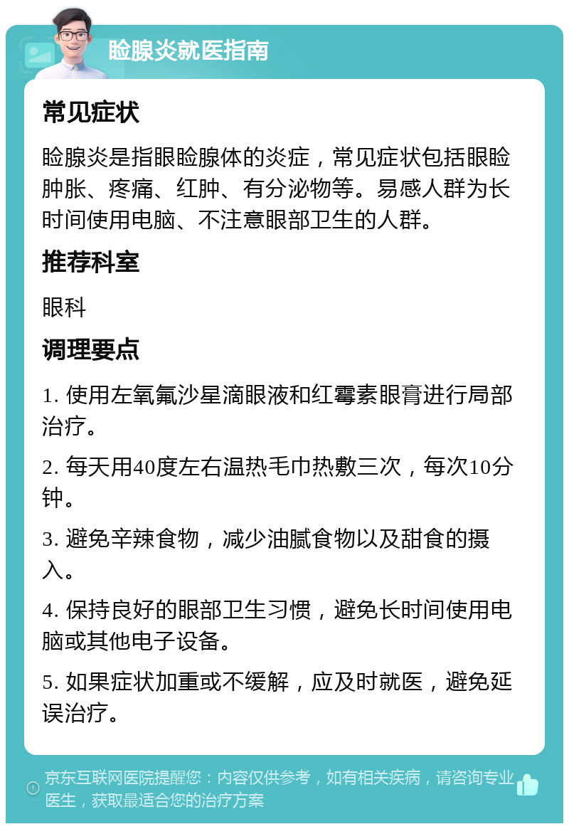 睑腺炎就医指南 常见症状 睑腺炎是指眼睑腺体的炎症，常见症状包括眼睑肿胀、疼痛、红肿、有分泌物等。易感人群为长时间使用电脑、不注意眼部卫生的人群。 推荐科室 眼科 调理要点 1. 使用左氧氟沙星滴眼液和红霉素眼膏进行局部治疗。 2. 每天用40度左右温热毛巾热敷三次，每次10分钟。 3. 避免辛辣食物，减少油腻食物以及甜食的摄入。 4. 保持良好的眼部卫生习惯，避免长时间使用电脑或其他电子设备。 5. 如果症状加重或不缓解，应及时就医，避免延误治疗。