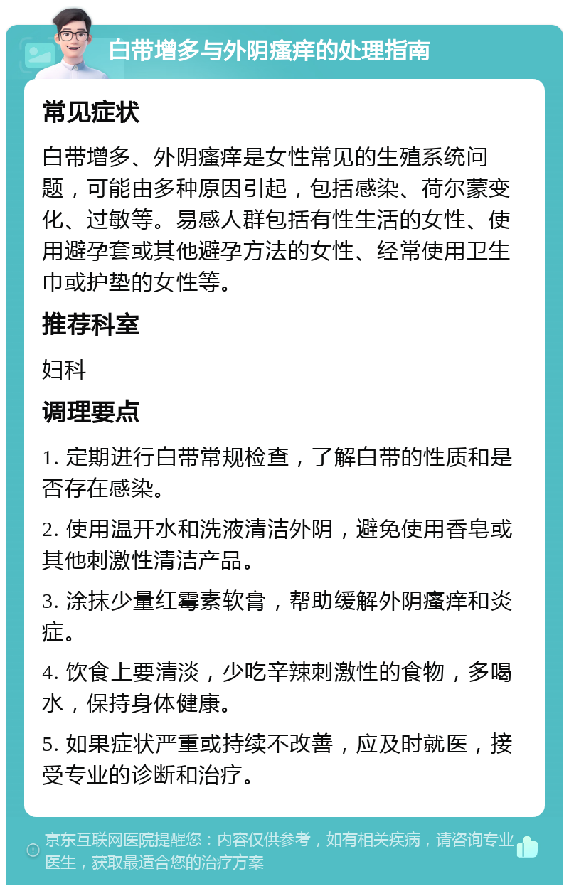 白带增多与外阴瘙痒的处理指南 常见症状 白带增多、外阴瘙痒是女性常见的生殖系统问题，可能由多种原因引起，包括感染、荷尔蒙变化、过敏等。易感人群包括有性生活的女性、使用避孕套或其他避孕方法的女性、经常使用卫生巾或护垫的女性等。 推荐科室 妇科 调理要点 1. 定期进行白带常规检查，了解白带的性质和是否存在感染。 2. 使用温开水和洗液清洁外阴，避免使用香皂或其他刺激性清洁产品。 3. 涂抹少量红霉素软膏，帮助缓解外阴瘙痒和炎症。 4. 饮食上要清淡，少吃辛辣刺激性的食物，多喝水，保持身体健康。 5. 如果症状严重或持续不改善，应及时就医，接受专业的诊断和治疗。