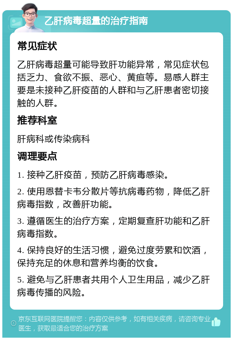 乙肝病毒超量的治疗指南 常见症状 乙肝病毒超量可能导致肝功能异常，常见症状包括乏力、食欲不振、恶心、黄疸等。易感人群主要是未接种乙肝疫苗的人群和与乙肝患者密切接触的人群。 推荐科室 肝病科或传染病科 调理要点 1. 接种乙肝疫苗，预防乙肝病毒感染。 2. 使用恩替卡韦分散片等抗病毒药物，降低乙肝病毒指数，改善肝功能。 3. 遵循医生的治疗方案，定期复查肝功能和乙肝病毒指数。 4. 保持良好的生活习惯，避免过度劳累和饮酒，保持充足的休息和营养均衡的饮食。 5. 避免与乙肝患者共用个人卫生用品，减少乙肝病毒传播的风险。