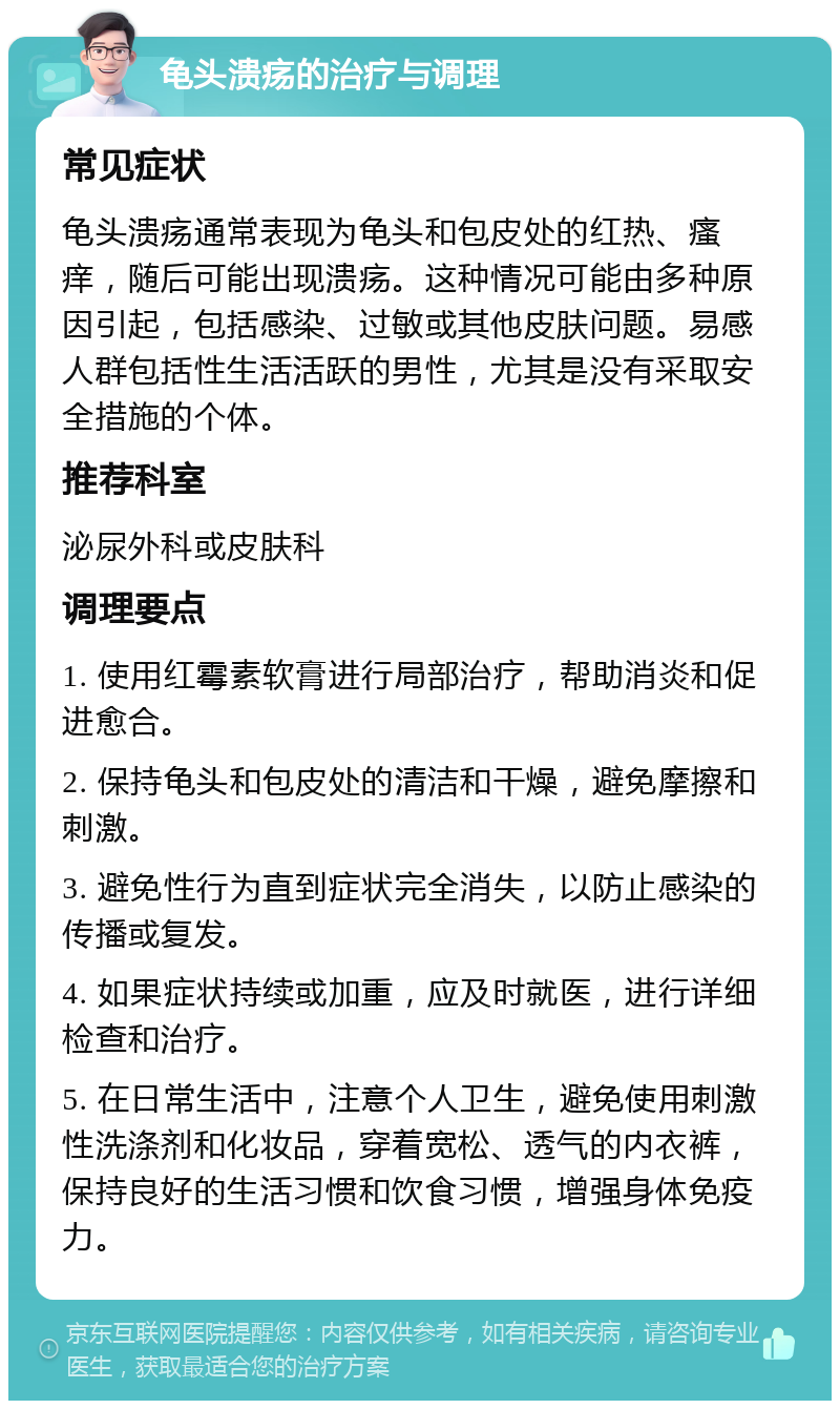 龟头溃疡的治疗与调理 常见症状 龟头溃疡通常表现为龟头和包皮处的红热、瘙痒，随后可能出现溃疡。这种情况可能由多种原因引起，包括感染、过敏或其他皮肤问题。易感人群包括性生活活跃的男性，尤其是没有采取安全措施的个体。 推荐科室 泌尿外科或皮肤科 调理要点 1. 使用红霉素软膏进行局部治疗，帮助消炎和促进愈合。 2. 保持龟头和包皮处的清洁和干燥，避免摩擦和刺激。 3. 避免性行为直到症状完全消失，以防止感染的传播或复发。 4. 如果症状持续或加重，应及时就医，进行详细检查和治疗。 5. 在日常生活中，注意个人卫生，避免使用刺激性洗涤剂和化妆品，穿着宽松、透气的内衣裤，保持良好的生活习惯和饮食习惯，增强身体免疫力。