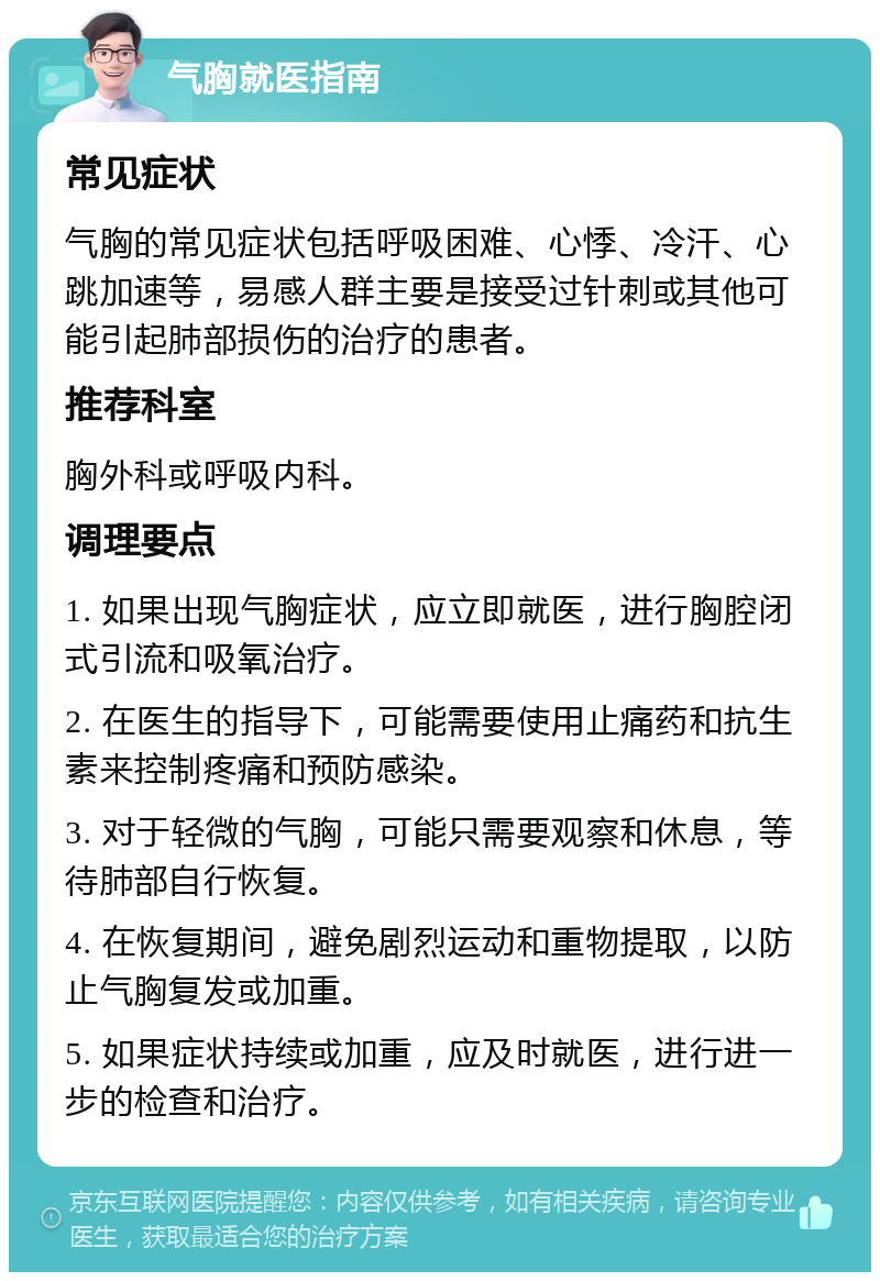 气胸就医指南 常见症状 气胸的常见症状包括呼吸困难、心悸、冷汗、心跳加速等，易感人群主要是接受过针刺或其他可能引起肺部损伤的治疗的患者。 推荐科室 胸外科或呼吸内科。 调理要点 1. 如果出现气胸症状，应立即就医，进行胸腔闭式引流和吸氧治疗。 2. 在医生的指导下，可能需要使用止痛药和抗生素来控制疼痛和预防感染。 3. 对于轻微的气胸，可能只需要观察和休息，等待肺部自行恢复。 4. 在恢复期间，避免剧烈运动和重物提取，以防止气胸复发或加重。 5. 如果症状持续或加重，应及时就医，进行进一步的检查和治疗。