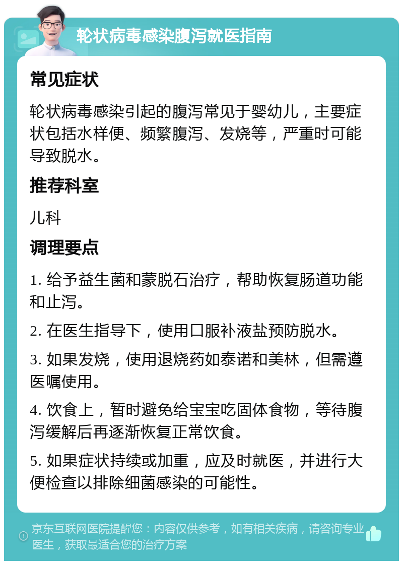 轮状病毒感染腹泻就医指南 常见症状 轮状病毒感染引起的腹泻常见于婴幼儿，主要症状包括水样便、频繁腹泻、发烧等，严重时可能导致脱水。 推荐科室 儿科 调理要点 1. 给予益生菌和蒙脱石治疗，帮助恢复肠道功能和止泻。 2. 在医生指导下，使用口服补液盐预防脱水。 3. 如果发烧，使用退烧药如泰诺和美林，但需遵医嘱使用。 4. 饮食上，暂时避免给宝宝吃固体食物，等待腹泻缓解后再逐渐恢复正常饮食。 5. 如果症状持续或加重，应及时就医，并进行大便检查以排除细菌感染的可能性。