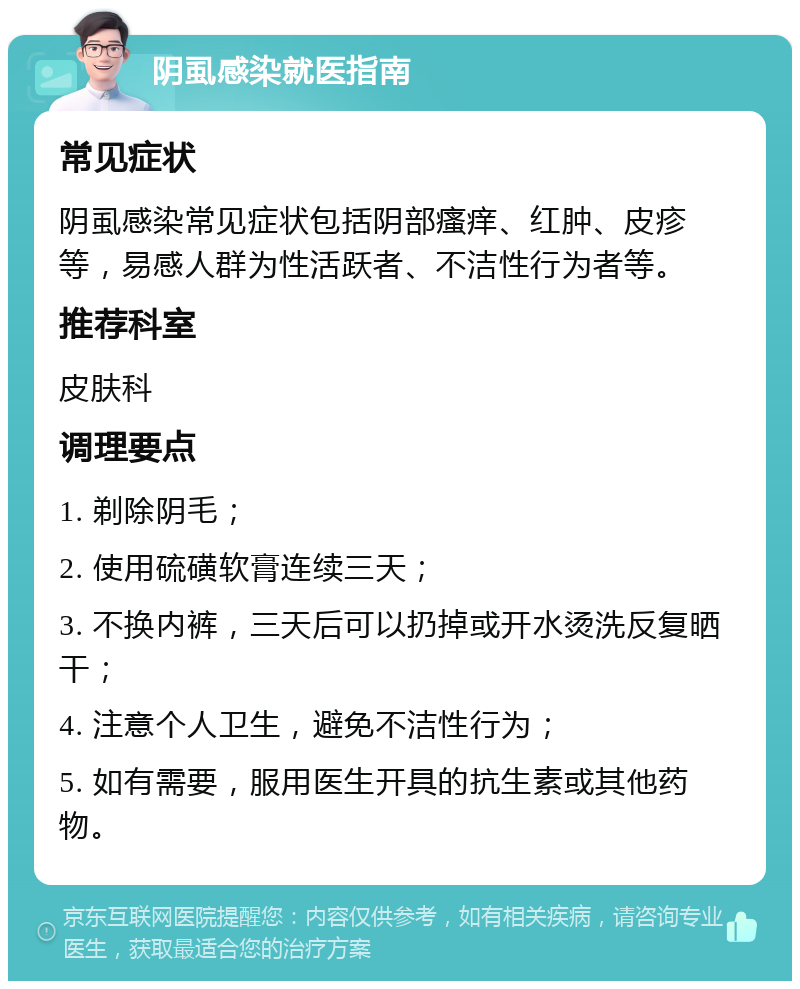 阴虱感染就医指南 常见症状 阴虱感染常见症状包括阴部瘙痒、红肿、皮疹等，易感人群为性活跃者、不洁性行为者等。 推荐科室 皮肤科 调理要点 1. 剃除阴毛； 2. 使用硫磺软膏连续三天； 3. 不换内裤，三天后可以扔掉或开水烫洗反复晒干； 4. 注意个人卫生，避免不洁性行为； 5. 如有需要，服用医生开具的抗生素或其他药物。