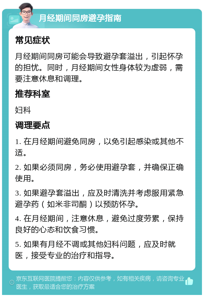 月经期间同房避孕指南 常见症状 月经期间同房可能会导致避孕套溢出，引起怀孕的担忧。同时，月经期间女性身体较为虚弱，需要注意休息和调理。 推荐科室 妇科 调理要点 1. 在月经期间避免同房，以免引起感染或其他不适。 2. 如果必须同房，务必使用避孕套，并确保正确使用。 3. 如果避孕套溢出，应及时清洗并考虑服用紧急避孕药（如米非司酮）以预防怀孕。 4. 在月经期间，注意休息，避免过度劳累，保持良好的心态和饮食习惯。 5. 如果有月经不调或其他妇科问题，应及时就医，接受专业的治疗和指导。