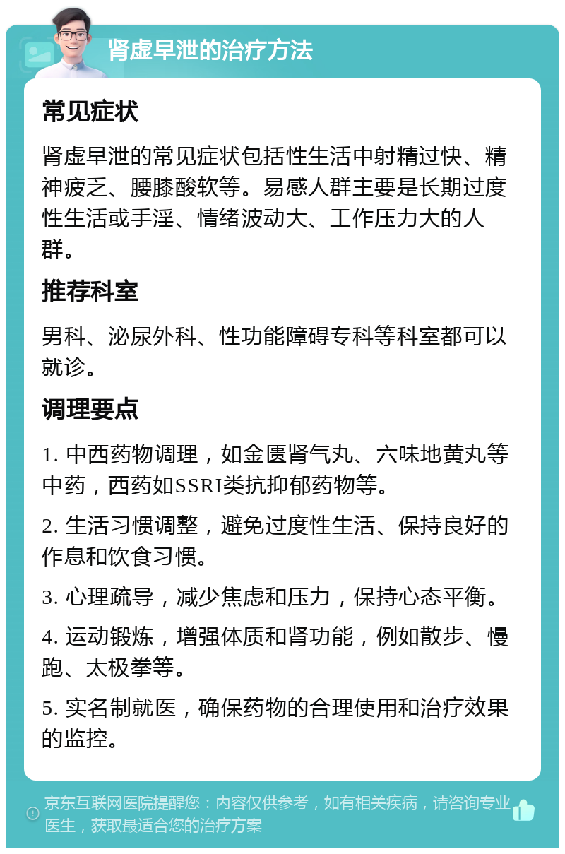 肾虚早泄的治疗方法 常见症状 肾虚早泄的常见症状包括性生活中射精过快、精神疲乏、腰膝酸软等。易感人群主要是长期过度性生活或手淫、情绪波动大、工作压力大的人群。 推荐科室 男科、泌尿外科、性功能障碍专科等科室都可以就诊。 调理要点 1. 中西药物调理，如金匮肾气丸、六味地黄丸等中药，西药如SSRI类抗抑郁药物等。 2. 生活习惯调整，避免过度性生活、保持良好的作息和饮食习惯。 3. 心理疏导，减少焦虑和压力，保持心态平衡。 4. 运动锻炼，增强体质和肾功能，例如散步、慢跑、太极拳等。 5. 实名制就医，确保药物的合理使用和治疗效果的监控。