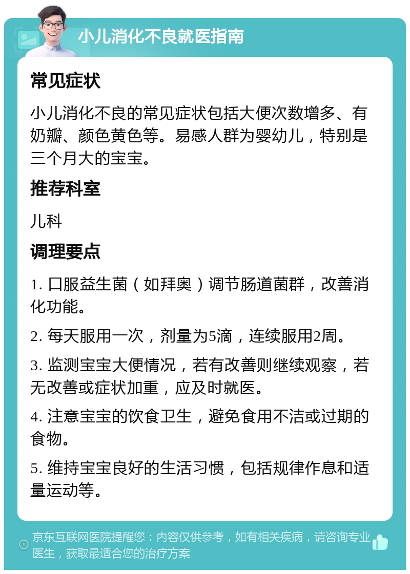 小儿消化不良就医指南 常见症状 小儿消化不良的常见症状包括大便次数增多、有奶瓣、颜色黄色等。易感人群为婴幼儿，特别是三个月大的宝宝。 推荐科室 儿科 调理要点 1. 口服益生菌（如拜奥）调节肠道菌群，改善消化功能。 2. 每天服用一次，剂量为5滴，连续服用2周。 3. 监测宝宝大便情况，若有改善则继续观察，若无改善或症状加重，应及时就医。 4. 注意宝宝的饮食卫生，避免食用不洁或过期的食物。 5. 维持宝宝良好的生活习惯，包括规律作息和适量运动等。