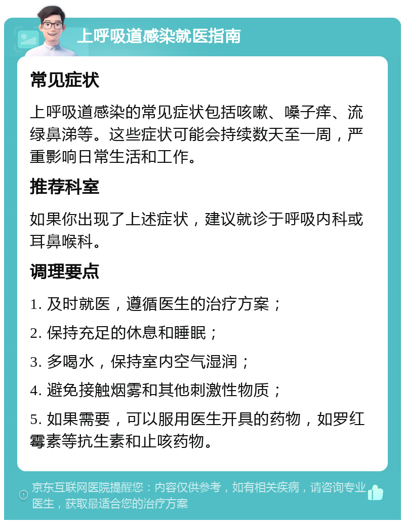 上呼吸道感染就医指南 常见症状 上呼吸道感染的常见症状包括咳嗽、嗓子痒、流绿鼻涕等。这些症状可能会持续数天至一周，严重影响日常生活和工作。 推荐科室 如果你出现了上述症状，建议就诊于呼吸内科或耳鼻喉科。 调理要点 1. 及时就医，遵循医生的治疗方案； 2. 保持充足的休息和睡眠； 3. 多喝水，保持室内空气湿润； 4. 避免接触烟雾和其他刺激性物质； 5. 如果需要，可以服用医生开具的药物，如罗红霉素等抗生素和止咳药物。