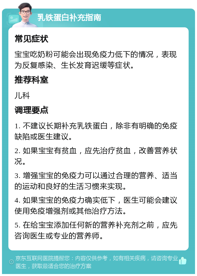 乳铁蛋白补充指南 常见症状 宝宝吃奶粉可能会出现免疫力低下的情况，表现为反复感染、生长发育迟缓等症状。 推荐科室 儿科 调理要点 1. 不建议长期补充乳铁蛋白，除非有明确的免疫缺陷或医生建议。 2. 如果宝宝有贫血，应先治疗贫血，改善营养状况。 3. 增强宝宝的免疫力可以通过合理的营养、适当的运动和良好的生活习惯来实现。 4. 如果宝宝的免疫力确实低下，医生可能会建议使用免疫增强剂或其他治疗方法。 5. 在给宝宝添加任何新的营养补充剂之前，应先咨询医生或专业的营养师。