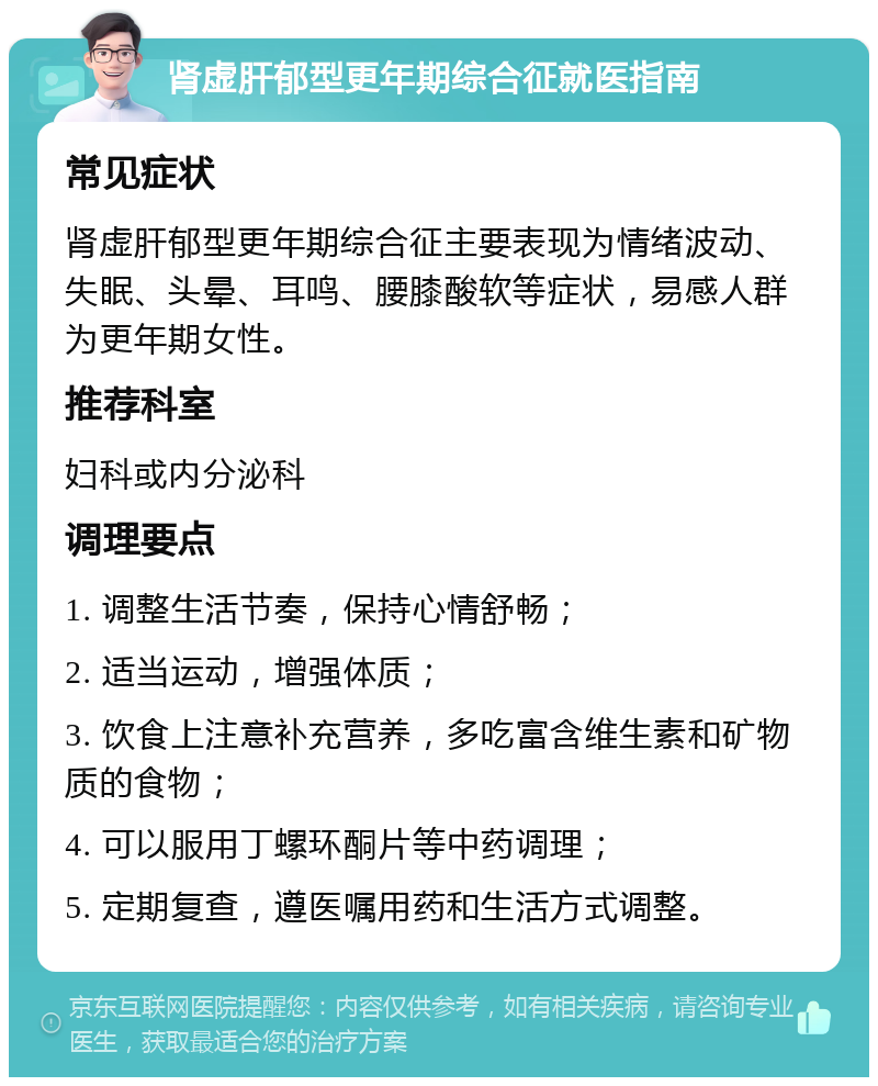 肾虚肝郁型更年期综合征就医指南 常见症状 肾虚肝郁型更年期综合征主要表现为情绪波动、失眠、头晕、耳鸣、腰膝酸软等症状，易感人群为更年期女性。 推荐科室 妇科或内分泌科 调理要点 1. 调整生活节奏，保持心情舒畅； 2. 适当运动，增强体质； 3. 饮食上注意补充营养，多吃富含维生素和矿物质的食物； 4. 可以服用丁螺环酮片等中药调理； 5. 定期复查，遵医嘱用药和生活方式调整。