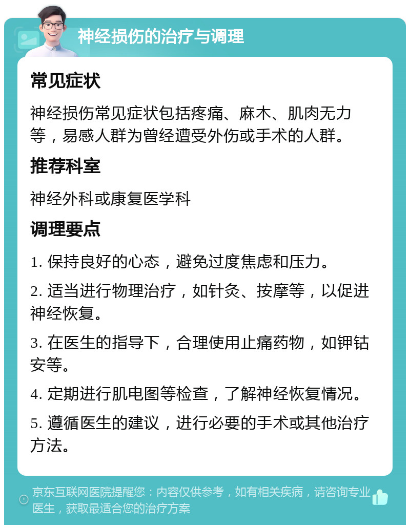 神经损伤的治疗与调理 常见症状 神经损伤常见症状包括疼痛、麻木、肌肉无力等，易感人群为曾经遭受外伤或手术的人群。 推荐科室 神经外科或康复医学科 调理要点 1. 保持良好的心态，避免过度焦虑和压力。 2. 适当进行物理治疗，如针灸、按摩等，以促进神经恢复。 3. 在医生的指导下，合理使用止痛药物，如钾钴安等。 4. 定期进行肌电图等检查，了解神经恢复情况。 5. 遵循医生的建议，进行必要的手术或其他治疗方法。