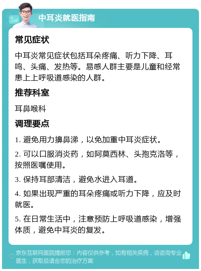 中耳炎就医指南 常见症状 中耳炎常见症状包括耳朵疼痛、听力下降、耳鸣、头痛、发热等。易感人群主要是儿童和经常患上上呼吸道感染的人群。 推荐科室 耳鼻喉科 调理要点 1. 避免用力擤鼻涕，以免加重中耳炎症状。 2. 可以口服消炎药，如阿莫西林、头孢克洛等，按照医嘱使用。 3. 保持耳部清洁，避免水进入耳道。 4. 如果出现严重的耳朵疼痛或听力下降，应及时就医。 5. 在日常生活中，注意预防上呼吸道感染，增强体质，避免中耳炎的复发。